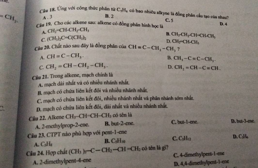 Ứng với công thức phân tử C_5H_8 có bao nhiêu alkyne là đồng phân cấu tạo của nhau?
=CH_2. A . 3
B. 2 C. 5 D. 4
Câu 19. Cho các alkene sau: alkene có đồng phân hình học là
A. CH_2=CH-CH_2-CH_3
C. (CH_3)_2C=C(CH_3)_2
B. CH_3-CH_2-CH=CH-CH_3
D. CH_2=CH-CH_3
Câu 20. Chất nào sau đây là đồng phân của CHequiv C-CH_2-CH_3 ?
A. CHequiv C-CH_3. B. CH_3-Cequiv C-CH_3.
C. CH_2=CH-CH_2-CH_3.
D. CH_2=CH-Cequiv CH.
Câu 21. Trong alkene, mạch chính là
A. mạch dài nhất và có nhiều nhánh nhất.
B. mạch có chứa liên kết đôi và nhiều nhánh nhất.
C. mạch có chứa liên kết đôi, nhiều nhánh nhất và phân nhánh sớm nhất.
C.
D. mạch có chứa liên kết đôi, dài nhất và nhiều nhánh nhất.
Câu 22. Alkene CH -CH=CH-CH_3 có tên là
C. but-1-ene.
A. 2-methylprop-2-ene. B. but-2-ene. D. but-3-ene.
Câu 23. CTPT nào phù hợp với pent-1-ene
A. C_5H_8
B. C_5H_10
C. C_5H_12 D. C₃H₆
Câu 24. Hợp chất (CH_3)_3-C-CH_2-CH=CH_2 có tên là gì?
A. 2-dimethylpent-4-ene C. 4-dimethylpent-1-ene
D. 4,4-dimethylpent-1-ene