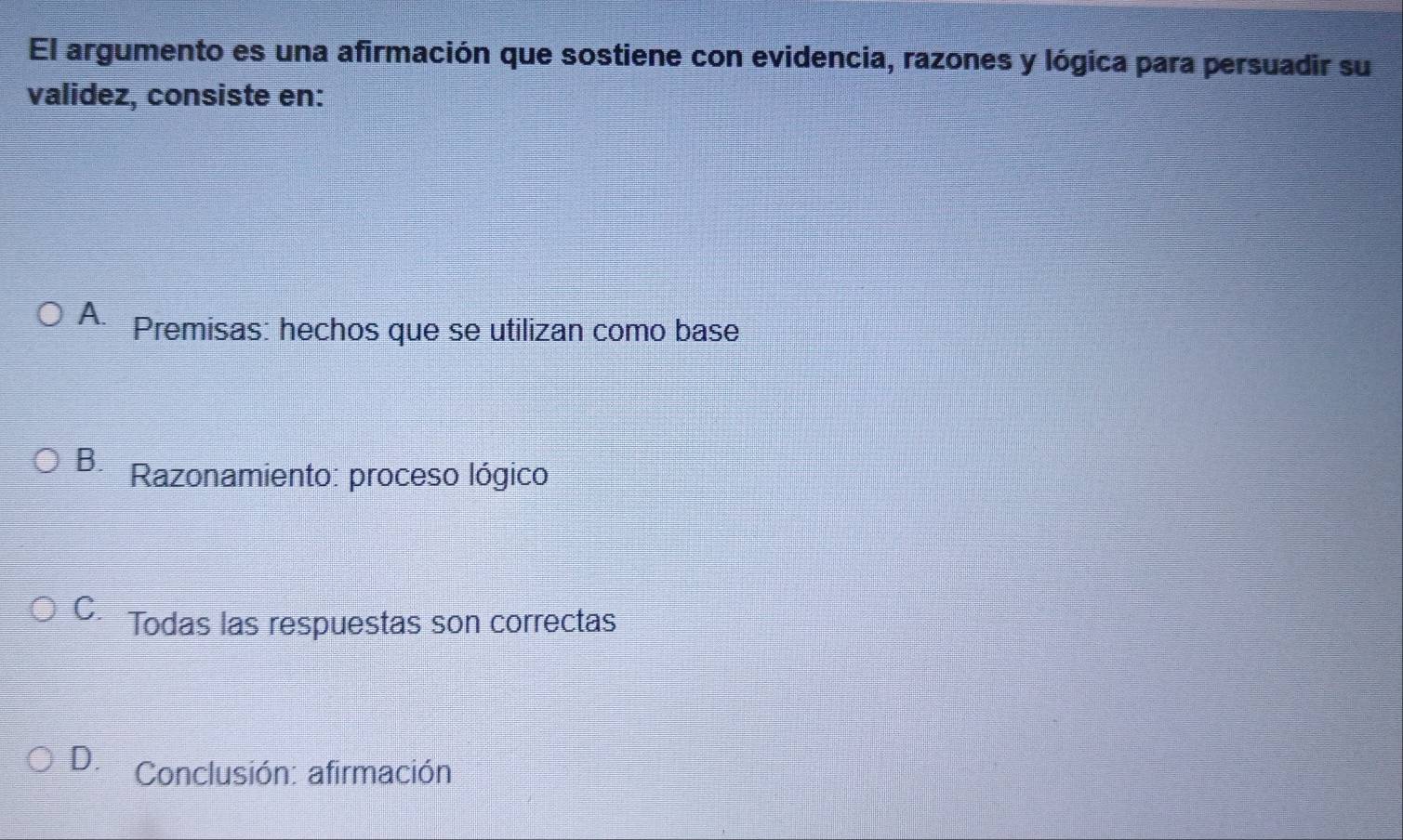 El argumento es una afirmación que sostiene con evidencia, razones y lógica para persuadir su
validez, consiste en:
A. Premisas: hechos que se utilizan como base
B. Razonamiento: proceso lógico
C. Todas las respuestas son correctas
D. Conclusión: afirmación