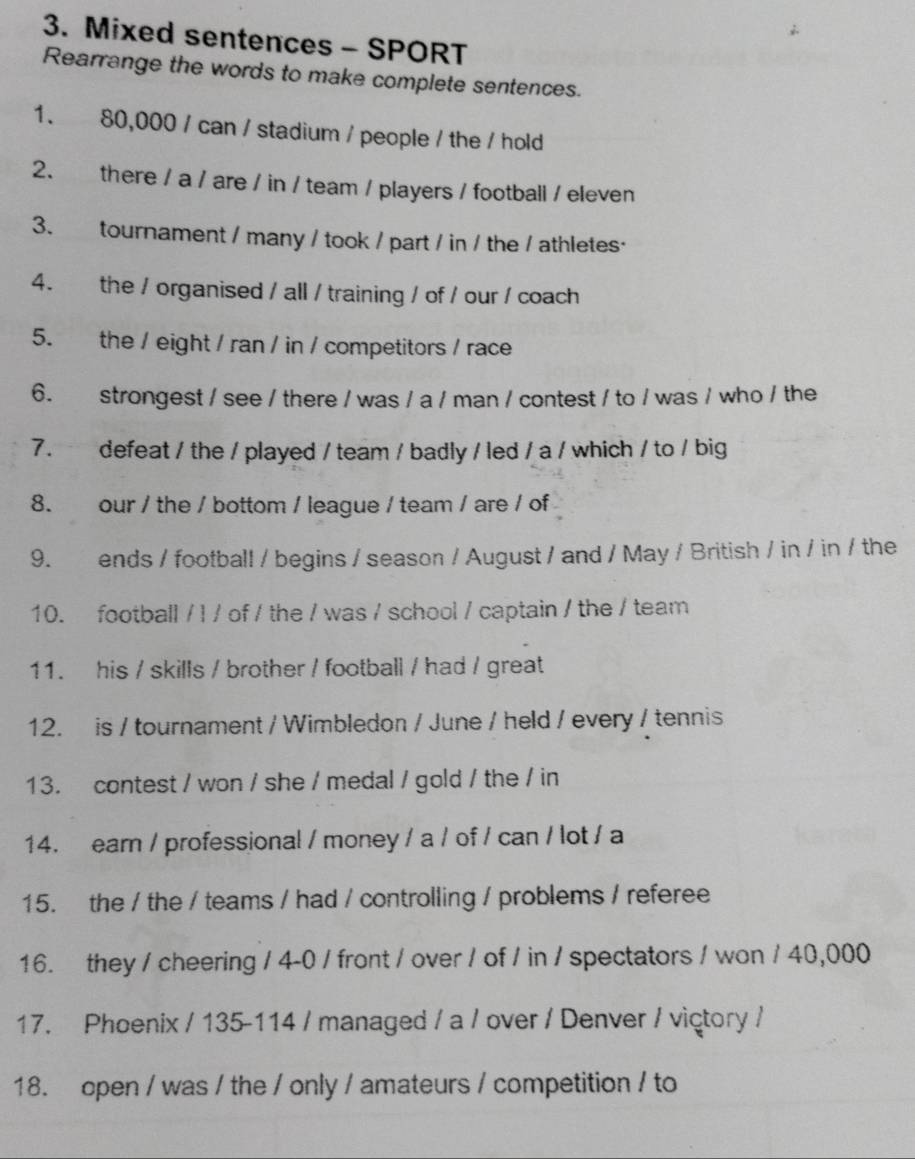 Mixed sentences - SPORT 
Rearrange the words to make complete sentences. 
1. 80,000 / can / stadium / people / the / hold 
2. there / a / are / in / team / players / football / eleven 
3. tournament / many / took / part / in / the / athletes· 
4. the / organised / all / training / of / our / coach 
5. the / eight / ran / in / competitors / race 
6. strongest / see / there / was / a / man / contest / to / was / who / the 
7. defeat / the / played / team / badly / led / a / which / to / big 
8. our / the / bottom / league / team / are / of 
9. ends / football / begins / season / August / and / May / British / in / in / the 
10. football / l / of / the / was / school / captain / the / team 
11. his / skills / brother / football / had / great 
12. is / tournament / Wimbledon / June / held / every / tennis 
13. contest / won / she / medal / gold / the / in 
14. ear / professional / money / a / of / can / lot / a 
15. the / the / teams / had / controlling / problems / referee 
16. they / cheering / 4-0 / front / over / of / in / spectators / won / 40,000
17. Phoenix / 135-114 / managed / a / over / Denver / victory / 
18. open / was / the / only / amateurs / competition / to