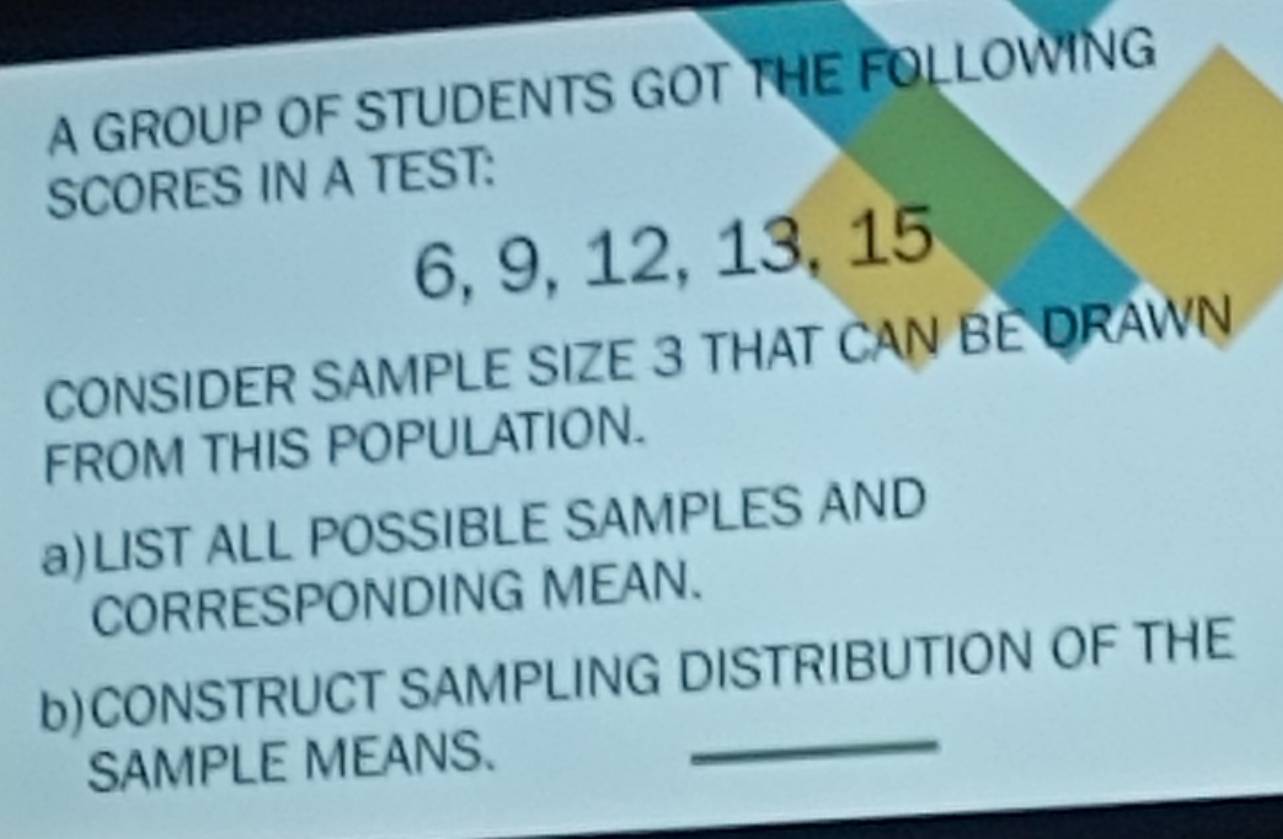 A GROUP OF STUDENTS GOT THE FOLLOWING 
SCORES IN A TEST:
6, 9, 12, 13, 15
CONSIDER SAMPLE SIZE 3 THAT CAN BE DRAWN 
FROM THIS POPULATION. 
a)LIST ALL POSSIBLE SAMPLES AND 
CORRESPONDING MEAN. 
b)CONSTRUCT SAMPLING DISTRIBUTION OF THE 
SAMPLE MEANS._