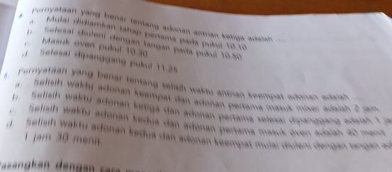 pernytaan yàng benar fentang adonan antrian ketiga acialah = 
A a Mulai didiamkan tahap pertama pada pušui 10.10
Selesai diuleni dengán fangan pada pukul 10.50
Masuk oven pukul 10.30. Setesal dipanggang pukul 11.25
ernyataan yang benar tentang selisih waktu antrian keempat adonan adaian . 
n Selisih wakty adonan keempat dan adonan pertama masuk mixer adaish 2 jam
Selisih wakty adonan ketiga dan adonan pertama selesai dipanggang adaiah t 
elisih w akty adonan kedua dan adonan pertama masuk oven adalah 40 met 
d. Selisih tu adonan kedua dan adonan keempat mulai diulani dengan a ga a 
1 jam 30 menit. 
S an an denga s