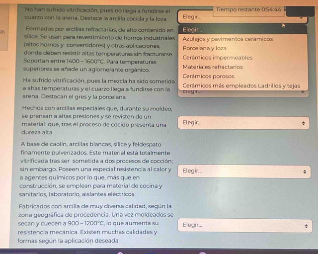 No han sufrido vitrificación, pues no llega a fundirse el Tiempo restante 0:54:44
cuarzo con la arena. Destaca la arcilla cocida y la loza Elegir...
on Formados por arcillas refractarias, de alto contenido en Elegir...
sílice. Se usan para revestimiento de hornos industriales Azulejos y pavimentos cerámicos
(altos hornos y convertidores) y otras aplicaciones, Porcelana y loza
donde deben resistir altas temperaturas sin fracturarse.
Soportan entre 1400-1600°C. Para temperaturas Cerámicos impermeables
superiores se añade un aglomerante orgánico. Materiales refractarios
Cerámicos porosos
Ha sufrido vitrificación, pues la mezcla ha sido sometida
a altas temperaturas y el cuarzo llega a fundirse con la ciegin Cerámicos más empleados Ladrillos y tejas
arena. Destacan el gres y la porcelana
Hechos con arcillas especiales que, durante su moldeo,
se prensan a altas presiones y se revisten de un
material que, tras el proceso de cocido presenta una Elegir...
dureza alta
A base de caolín, arcillas blancas, sílice y feldespato
finamente pulverizados. Este material está totalmente
vitrificada tras ser sometida a dos procesos de cocción;
sin embargo. Poseen una especial resistencia al calor y Elegir...
a agentes químicos por lo que, más que en
construcción, se emplean para material de cocina y
sanitarios, laboratorio, aislantes eléctricos.
Fabricados con arcilla de muy diversa calidad, según la
zona geográfica de procedencia. Una vez moldeados se
secan y cuecen a 900-1200°C , lo que aumenta su Elegir... $
resistencia mecánica. Existen muchas calidades y
formas según la aplicación deseada