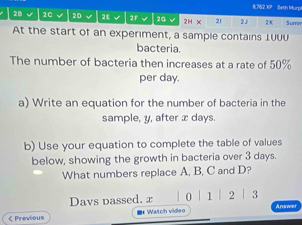 8,762 XP Seth Murpl 
2B 2C 2D 2E 2F 2G 2H × 21 2J 2K Summ 
At the start of an experiment, a sample contains 1UUU 
bacteria. 
The number of bacteria then increases at a rate of 50%
per day. 
a) Write an equation for the number of bacteria in the 
sample, y, after x days. 
b) Use your equation to complete the table of values 
below, showing the growth in bacteria over 3 days. 
What numbers replace A, B, C and D? 
Davs passed. x 0 1 | 2 3 
Previous Watch video Answer