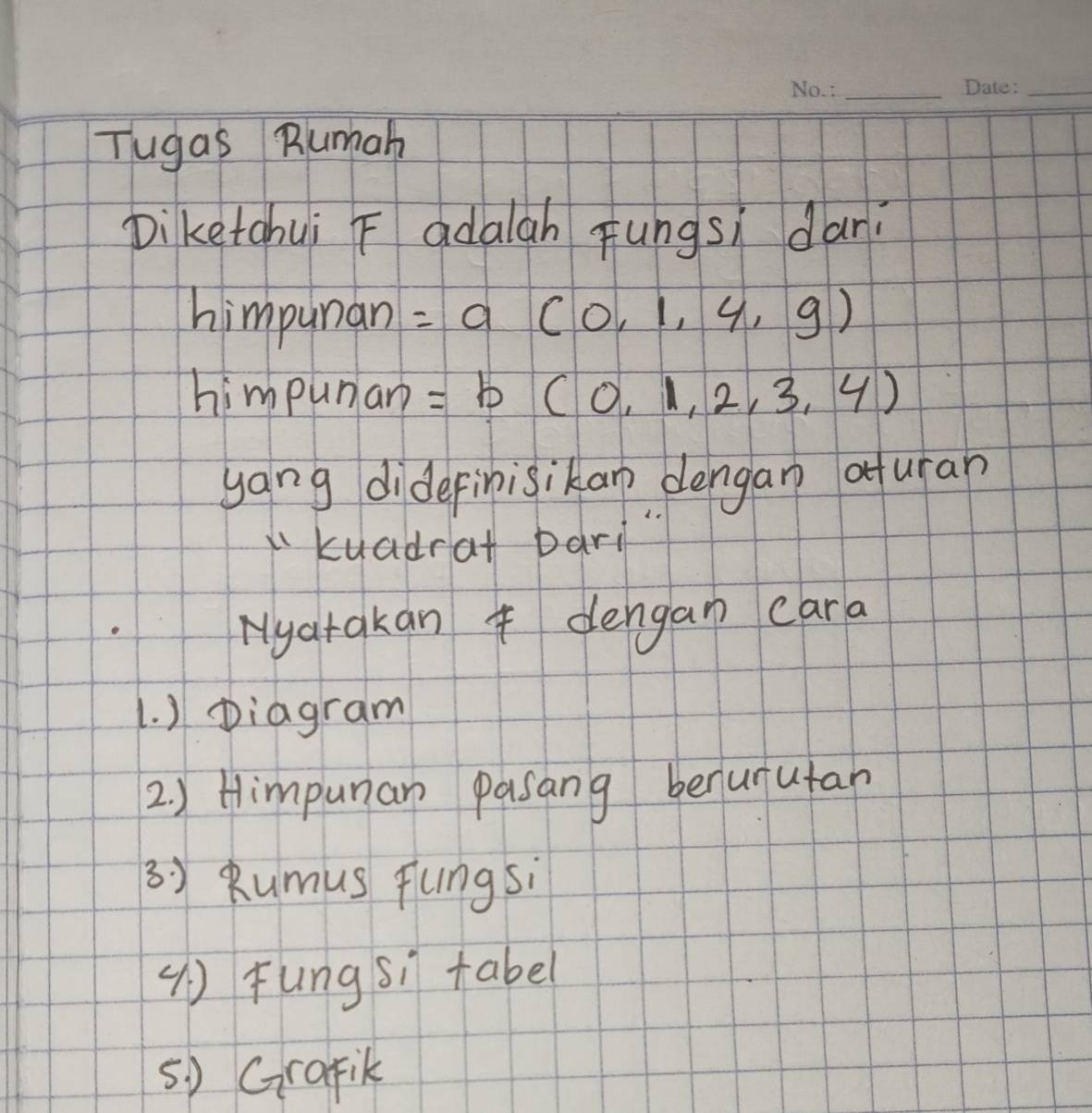 Tugas Rumah 
Diketahui F adalah Fungsì dari 
himpunan =a(0,1,4,9)
himpunar =b(0,1,2,3,4)
yang didefinisikan dengan aturan 
kuadrat bari 
Nyatakan dengan cara 
1. ) Diagram 
2) Himpunan pasang benurutan 
3) Rumus fungsi 
() Fungsì tabel 
5) Grafik