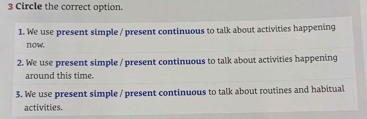 Circle the correct option.
1. We use present simple / present continuous to talk about activities happening
now.
2. We use present simple / present continuous to talk about activities happening
around this time.
3. We use present simple / present continuous to talk about routines and habitual
activities.