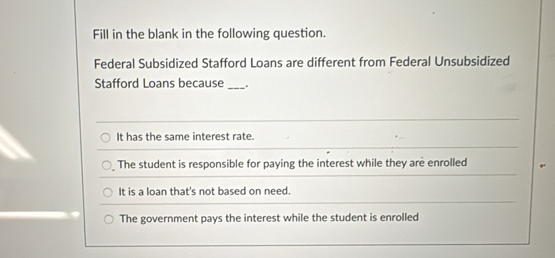 Fill in the blank in the following question.
Federal Subsidized Stafford Loans are different from Federal Unsubsidized
Stafford Loans because _.
It has the same interest rate.
The student is responsible for paying the interest while they are enrolled
It is a loan that's not based on need.
The government pays the interest while the student is enrolled