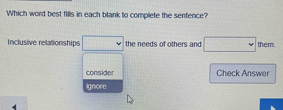 Which word best fills in each blank to complete the sentence?
Inclusive relationships the needs of others and them.
consider Check Answer
ignore
4