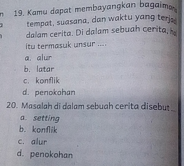 Kamu dapat membayangkan bagaiman
a tempat, suasana, dan waktu yang terja
dalam cerita. Di dalam sebuah cerita, h
itu termasuk unsur ....
a. alur
b. latar
c. konflik
d. penokohan
20. Masalah di dalam sebuah cerita disebut
a. setting
b. konflik
c. alur
d. penokohan