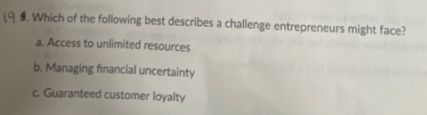 $. Which of the following best describes a challenge entrepreneurs might face?
a. Access to unlimited resources
b. Managing fnancial uncertainty
c. Guaranteed customer loyalty