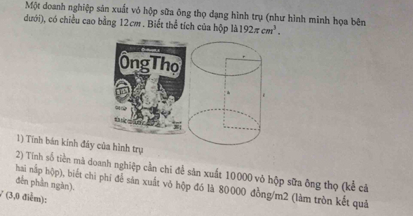 Một doanh nghiệp sản xuất vỏ hộp sữa ông thọ dạng hình trụ (như hình minh họa bên 
đưới), có chiều cao bằng 12cm. Biết thể tích của hộp là 192π cm^3. 
ÔngThọ 
sãa sãc ct u rc à 
1) Tính bán kính đáy của hình trụ 
2) Tính số tiền mả doanh nghiệp cần chi để sản xuất 10000 vỏ hộp sữa ông thọ (kể cả 
hai nấp hộp), biết chi phí để sản xuất võ hộp đó là 80000 đồng/ m2 (làm tròn kết quả đến phần ngàn).
7 (3,0 điễm):