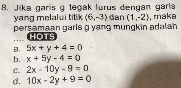 Jika garis g tegak lurus dengan garis
yang melalui titik (6,-3) dan (1,-2) , maka
persamaan garis g yang mungkin adalah
HOTS
a. 5x+y+4=0
b. x+5y-4=0
C. 2x-10y-9=0
d. 10x-2y+9=0