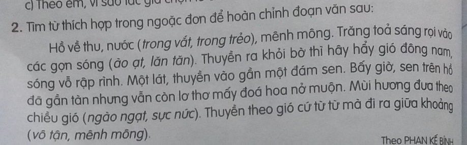 Theo êm, vì são lác gia 
2. Tìm từ thích hợp trong ngoặc đơn để hoàn chỉnh đoạn văn sau: 
Hồ về thu, nước ( trong vắt, trong trẻo), mênh mông. Trăng toả sáng rọi vào 
các gọn sóng (ào ạt, lăn tăn). Thuyền ra khỏi bờ thì hãy hẩy gió đông nam, 
sóng vỗ rập rình. Một lát, thuyền vào gần một đám sen. Bấy giờ, sen trên hỗ 
đã gần tàn nhưng vẫn còn lơ thơ mấy đoá hoa nở muộn. Mùi hương đưa theo 
chiều gió (ngào ngạt, sực nức). Thuyền theo gió cứ từ từ mà đi ra giữa khoảng 
( vô tận, mênh mông). Theo PHAN KẾ BÍNh