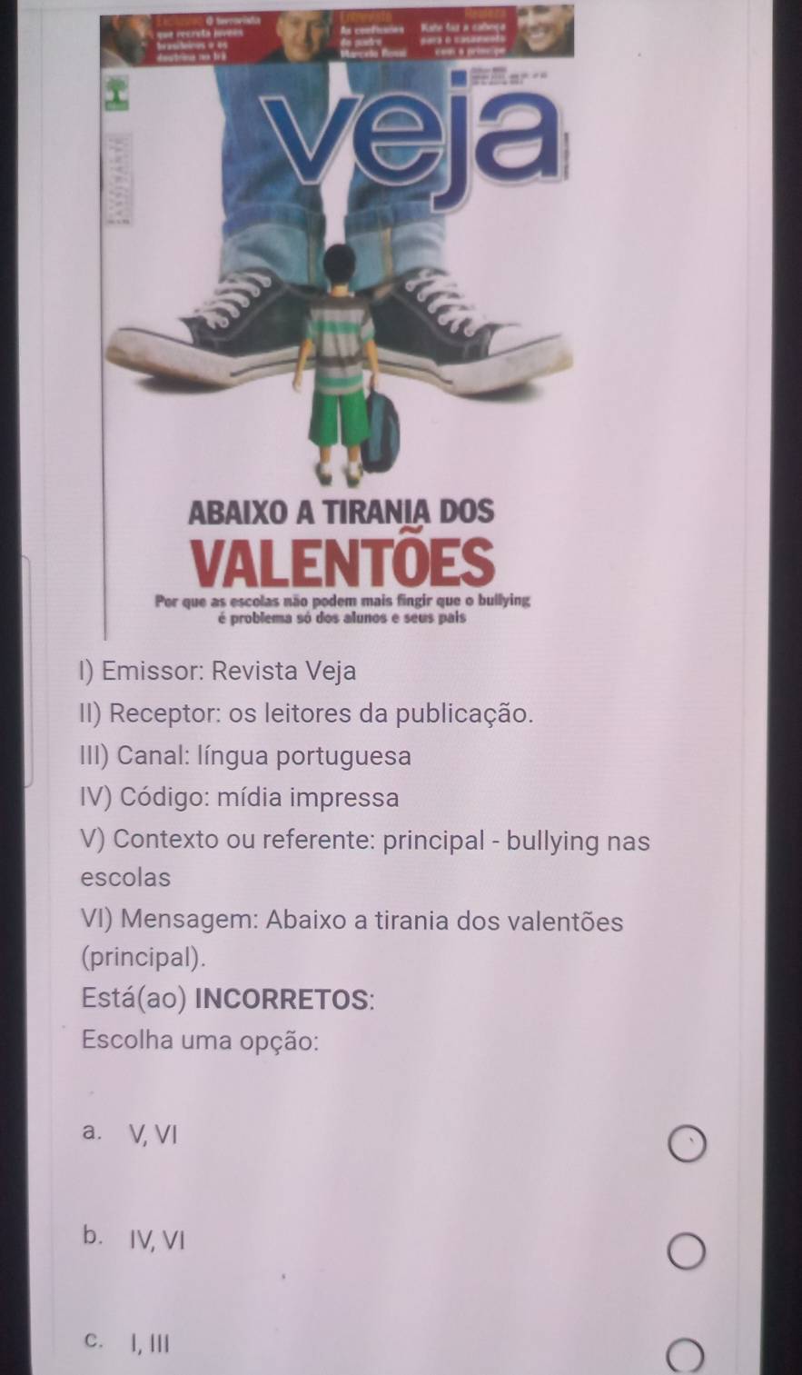 Kate faz a cabeço
II) Receptor: os leitores da publicação.
III) Canal: língua portuguesa
IV) Código: mídia impressa
V) Contexto ou referente: principal - bullying nas
escolas
VI) Mensagem: Abaixo a tirania dos valentões
(principal).
Está(ao) INCORRETOS:
Escolha uma opção:
a. V, VI
b.IV, VI
c. I, Ⅲ