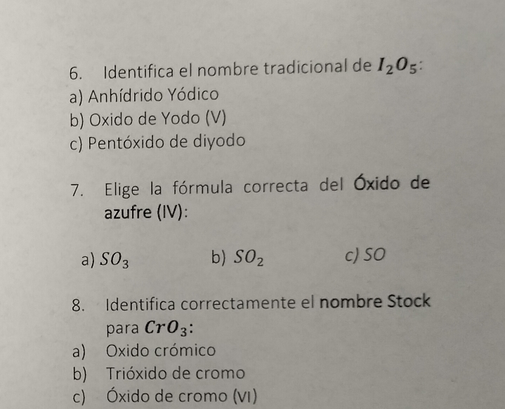 Identifica el nombre tradicional de I_2O_5 :
a) Anhídrido Yódico
b) Oxido de Yodo (V)
c) Pentóxido de diyodo
7. Elige la fórmula correcta del Óxido de
azufre (IV):
a) SO_3 b) SO_2 c) SO
8. Identifica correctamente el nombre Stock
para CrO_3
a) Oxido crómico
b) Trióxido de cromo
c) Óxido de cromo (VI)