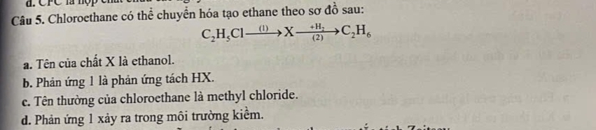 Chloroethane có thể chuyển hóa tạo ethane theo sơ đồ sau:
C_2H_5Clto Xxrightarrow +H_2C_2H_6
a. Tên của chất X là ethanol.
b. Phản ứng 1 là phản ứng tách HX.
c. Tên thường của chloroethane là methyl chloride.
d. Phản ứng 1 xảy ra trong môi trường kiểm.