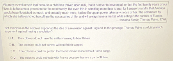 We may as well assert that because a child has thrived upon milk, that it is never to have meat, or that the first twenly years of our
lives is to become a precedent for the next twenty. But even this is admitting more than is true; for I answer roundly, that America
would have flourished as much, and probably much more, had no European power taken any notice of her. The commerce by
which she hath enriched herself are the necessaries of life, and will always have a market while eating is the custom of Europe.
—Common Sense, Thomas Paine, 1776
Not everyone in the colonies supported the idea of a revolution against England. In this passage, Thomas Paine is refuting which
argument against having a revolution?
A. The colonies do not have the military training to beat Britain
B. The colonies could not survive without British support.
C. The colonies could not protect themselves from France without British troops
D. The colonies could not trade with France because they are a part of Britain