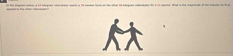 In the diagram below, a 63-kilogram rollerskater exerts a 39-newton force on the other 56-kilogram rollerskater for 0.24 second. What is the magnitude of the impulse (in N-s) 
applied to the other rollerskater?