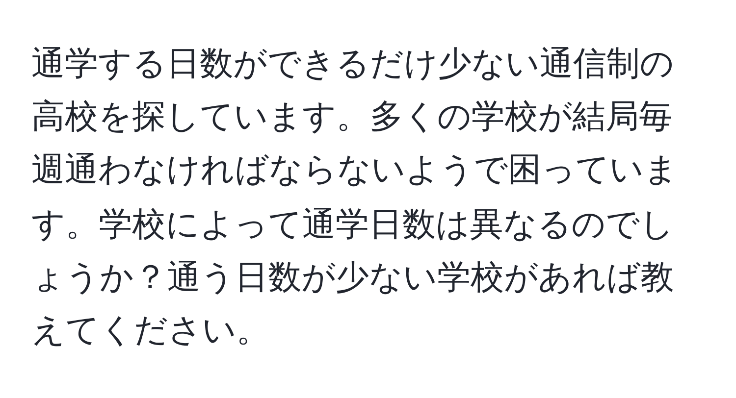 通学する日数ができるだけ少ない通信制の高校を探しています。多くの学校が結局毎週通わなければならないようで困っています。学校によって通学日数は異なるのでしょうか？通う日数が少ない学校があれば教えてください。