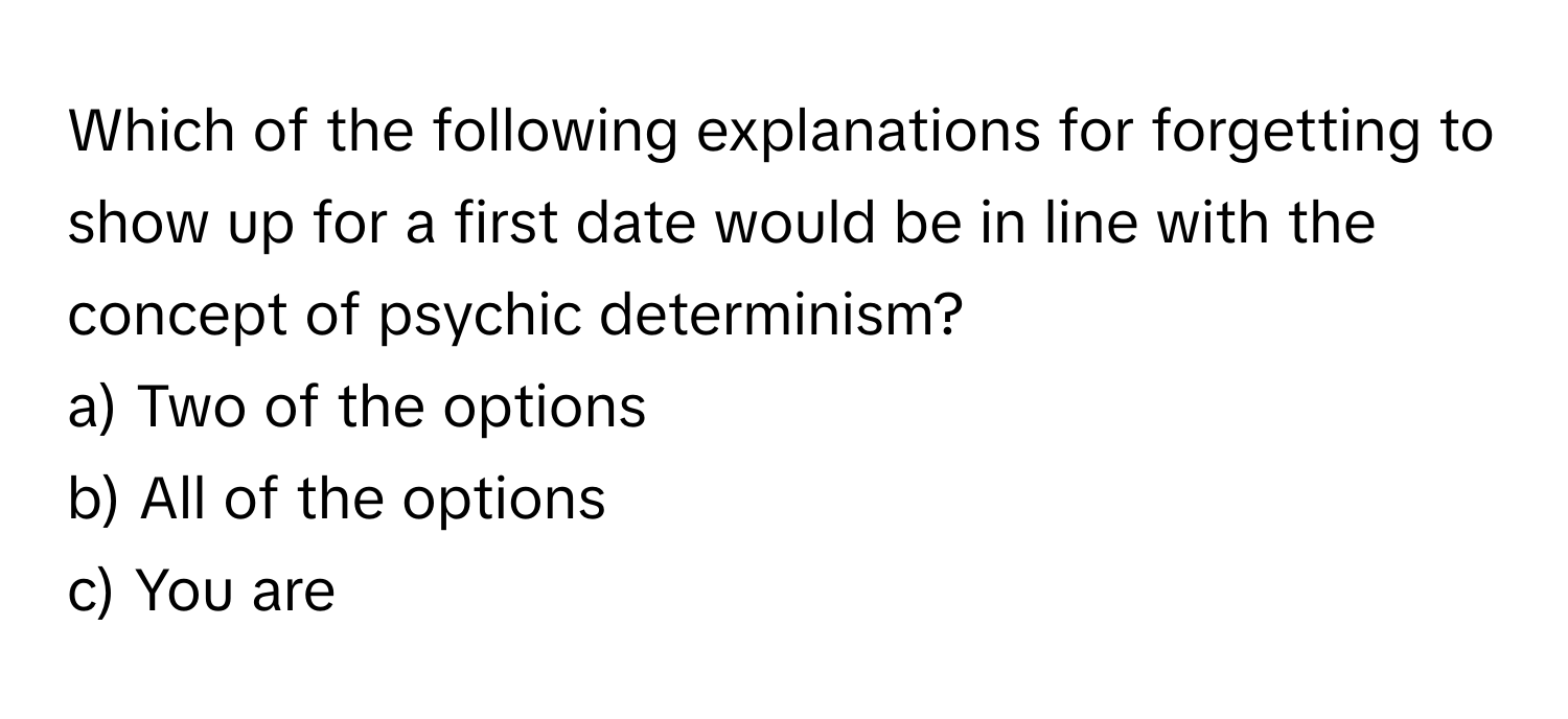 Which of the following explanations for forgetting to show up for a first date would be in line with the concept of psychic determinism?

a) Two of the options
b) All of the options
c) You are