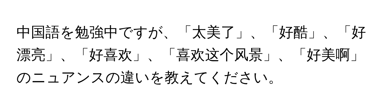 中国語を勉強中ですが、「太美了」、「好酷」、「好漂亮」、「好喜欢」、「喜欢这个风景」、「好美啊」のニュアンスの違いを教えてください。