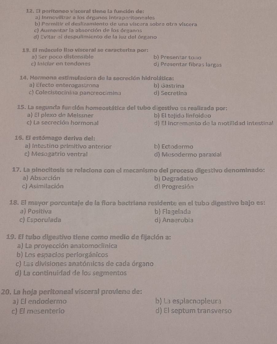 El peritoneo visceral tiene la función de:
a) Inmovilizar a los órganos Intraperitoneales
b) Permitir el deslizamiento de una víscera sobre otra víscera
c) Aumentar la absorción de los órganos
d) Evitar el despulimiento de la luz del órgano
13. El músculo liso visceral se caracteriza por:
a) Ser poco distensible b) Presentar tono
c) Iniciar en tendones d) Presentar fibras largas
14. Hormona estimuladora de la secreción hidrolática:
a) Efecto enterogastrona b) Gastrina
c) Colecistocinina pancreocimina d) Secretina
15. La segunda función homeostática del tubo digestivo es realizada por:
a) El plexo de Meissner b) El tejido linfoideo
c) La secreción hormonal d) El incremento de la motilidad intestinal
16. El estómago deriva del:
a) Intestino primitivo anterior b) Ectodermo
c) Mesogatrio ventral d) Mesodermo paraxial
17. La pinocitosis se relaciona con el mecanismo del proceso digestivo denominado:
a) Absorción b) Degradativo
c) Asimilación d) Progresión
18. El mayor porcentaje de la flora bactriana residente en el tubo digestivo bajo es:
a) Positiva b) Flagelada
c) Esporulada d) Anaerobia
19. El tubo digestivo tiene como medio de fijación a:
a) La proyección anatomoclinica
b) Los espacios periorgánicos
c) Las divisiones anatómicas de cada órgano
d) La continuidad de los segmentos
20. La hoja peritoneal visceral proviene de:
a) El endodermo b) La esplacnopleura
c) El mesenterio d) El septum transverso