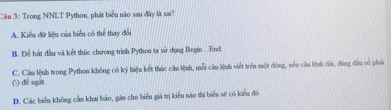 Cầu 3: Trong NNLT Python, phát biêu nào sau đây là sai?
A. Kiểu đữ liệu của biển có thể thay đổi
B. Để bắt đầu và kết thúc chương trình Python ta sử dụng Begin…End.
C. Câu lệnh trong Python không có ký hiệu kết thúc câu lệnh, mỗi câu lệnh viết trên một dòng, nều câu lệnh dài, dùng dầu số phải
() đề ngắt.
D. Các biến không cần khai báo, gán cho biến giá trị kiểu nào thì biển sẽ có kiểu đó