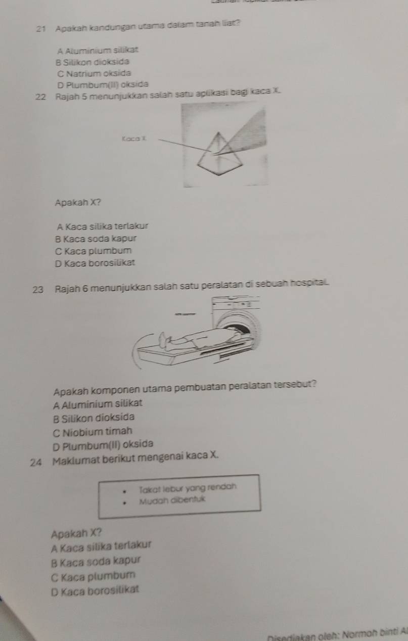 Apakah kandungan utama dalam tanah liat?
A Aluminium silikat
B Silikon dioksida
C Natrium oksida
D Plumbum(II) oksida
22 Rajah 5 menunjukkan salah satu aplikasi bagi kaca X
Kaca I
Apakah X?
A Kaca silika terlakur
B Kaca soda kapur
C Kaca plumbum
D Kaca borosilikat
23 Rajah 6 menunjukkan salah satu peralatan di sebuah hospital.
Apakah komponen utama pembuatan peralatan tersebut?
A Aluminium silikat
B Silikon dioksida
C Niobium timah
D Plumbum(II) oksida
24 Maklumat berikut mengenai kaca X.
Takat lebur yang rendah
Mudah dibentuk
Apakah X?
A Kaca sílika terlakur
B Kaca soda kapur
C Kaca plumbum
D Kaca borosilikat
Disediakan oleh: Normoh binti Al