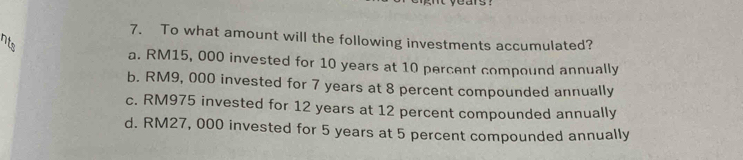 To what amount will the following investments accumulated?
a. RM15, 000 invested for 10 years at 10 percent compound annually
b. RM9, 000 invested for 7 years at 8 percent compounded annually
c. RM975 invested for 12 years at 12 percent compounded annually
d. RM27, 000 invested for 5 years at 5 percent compounded annually