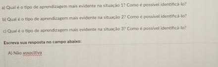 Qual é o tipo de aprendizagem mais evidente na situação 1? Como é possível identifica-lo?
b) Qual é o tipo de aprendizagem mais evidente na situação 2? Como é possível identificã-lo?
c) Qual é o tipo de aprendizagem mais evidente na situação 3? Como é possível identificá-lo?
Escreva sua resposta no campo abaixo:
A) Não associtiva