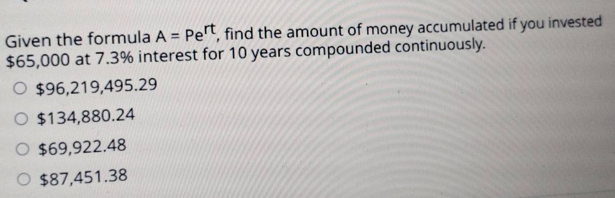 Given the formula A=Pe^(rt) , find the amount of money accumulated if you invested
$65,000 at 7.3% interest for 10 years compounded continuously.
$96,219,495.29
$134,880.24
$69,922.48
$87,451.38