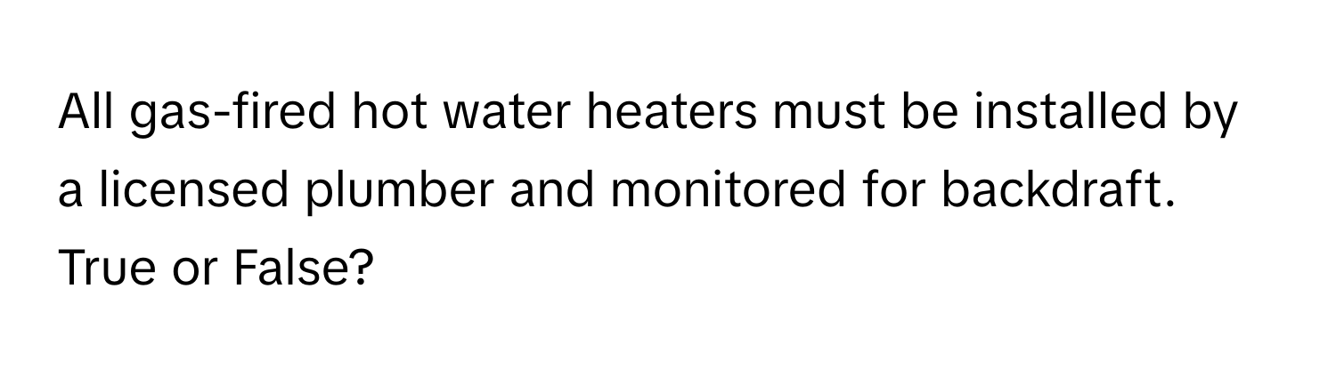 All gas-fired hot water heaters must be installed by a licensed plumber and monitored for backdraft. True or False?