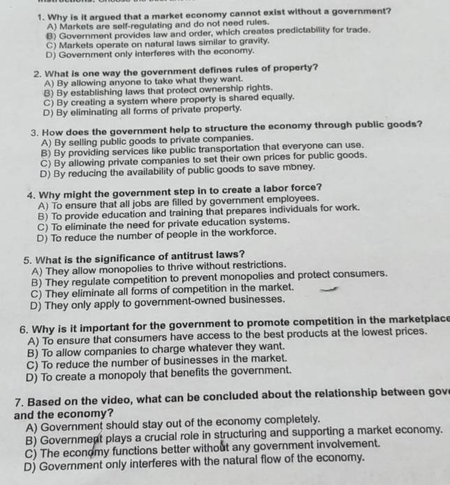 Why is it argued that a market economy cannot exist without a government?
A) Markets are self-regulating and do not need rules.
B) Government provides law and order, which creates predictability for trade.
C) Markets operate on natural laws similar to gravity.
D) Government only interferes with the economy.
2. What is one way the government defines rules of property?
A) By allowing anyone to take what they want.
B) By establishing laws that protect ownership rights.
C) By creating a system where property is shared equally.
D) By eliminating all forms of private property.
3. How does the government help to structure the economy through public goods?
A) By selling public goods to private companies.
B) By providing services like public transportation that everyone can use.
C) By allowing private companies to set their own prices for public goods.
D) By reducing the availability of public goods to save money.
4. Why might the government step in to create a labor force?
A) To ensure that all jobs are filled by government employees.
B) To provide education and training that prepares individuals for work.
C) To eliminate the need for private education systems.
D) To reduce the number of people in the workforce.
5. What is the significance of antitrust laws?
A) They allow monopolies to thrive without restrictions.
B) They regulate competition to prevent monopolies and protect consumers.
C) They eliminate all forms of competition in the market.
D) They only apply to government-owned businesses.
6. Why is it important for the government to promote competition in the marketplace
A) To ensure that consumers have access to the best products at the lowest prices.
B) To allow companies to charge whatever they want.
C) To reduce the number of businesses in the market.
D) To create a monopoly that benefits the government.
7. Based on the video, what can be concluded about the relationship between gov
and the economy?
A) Government should stay out of the economy completely.
B) Government plays a crucial role in structuring and supporting a market economy.
C) The economy functions better without any government involvement.
D) Government only interferes with the natural flow of the economy.