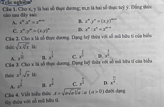 Trăc nghiệm
Câu 1. Cho x, y là hai số thực dương; m, n là hai số thực tuỳ ý. Đẳng thức
nào sau đây sai:
A. x^m.x^n=x^(m+n) B. x^m.y^n=(x.y)^m+n
C. x^m.y^m=(x.y)^m
D. x^m:x^n=x^(m-n)
Câu 2. Cho x là số thực dương. Dạng luỹ thừa với số mũ hữu tỉ của biểu
thức sqrt(x.sqrt [3]x) là:
A. x^(frac 1)12
B. x^(frac 1)3
C. x^(frac 2)3
D. x^(frac 5)6. 
Câu 3. Cho x là số thực dương. Dạng luỹ thừa với số mũ hữu tỉ của biểu
thức x^(frac 2)3· sqrt(x) là:
A. x^(frac 7)6
B. x^(frac 5)6
C. x^(frac 6)5
D. x^(frac 11)6. 
Câu 4. Viết biểu thức A=sqrt(asqrt a)sqrt[3](a):a(a>0) dưới dạng
lũy thừa với số mũ hữu tỉ.