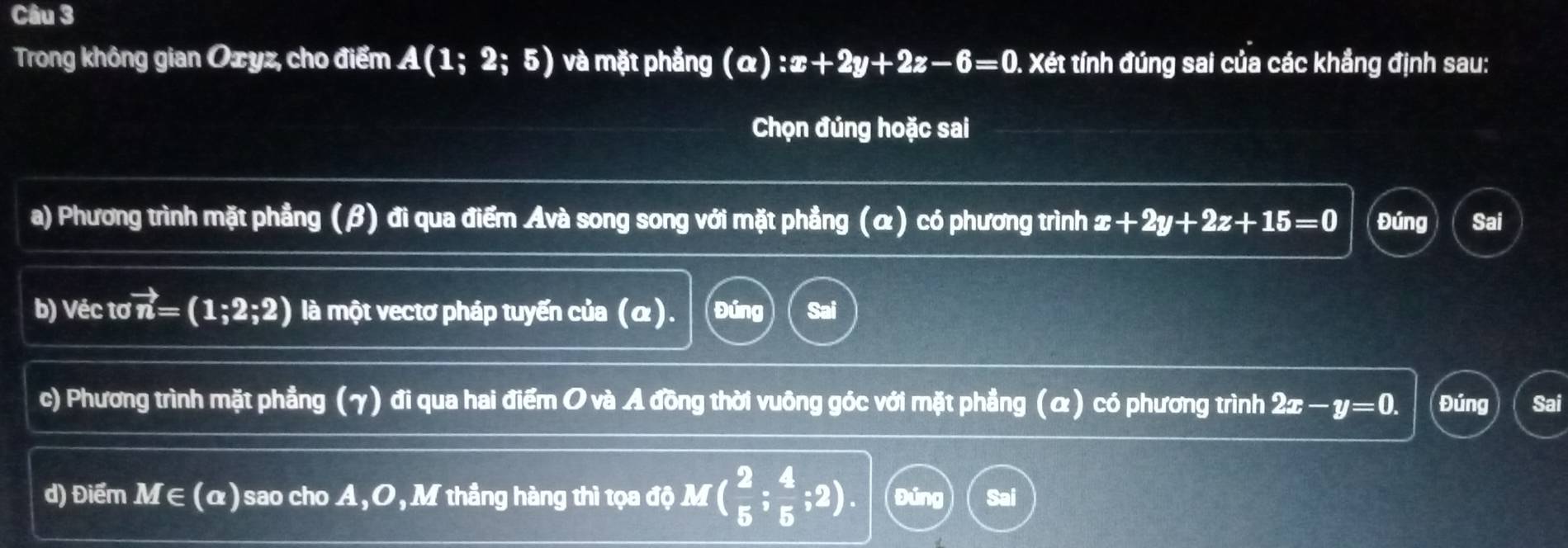 Trong không gian Oæyz, cho điểm A(1;2;5) và mặt phẳng (α) :x+2y+2z-6=0. Xét tính đúng sai của các khẳng định sau:
Chọn đúng hoặc sai
a) Phương trình mặt phẳng (β) đi qua điểm Avà song song với mặt phẳng (α) có phương trình x+2y+2z+15=0 Đúng Sai
b) Véc tovector n=(1;2;2) là một vectơ pháp tuyến của (α). Đúng
c) Phương trình mặt phẳng (γ) đi qua hai điểm O và A đồng thời vuông góc với mặt phẳng (α) có phương trình 2x-y=0. Đúng Sai
d) Điểm M∈ (α) sao cho A, O, M thắng hàng thì tọa độ M ( 2/5 ; 4/5 ;2). Đúng Sai