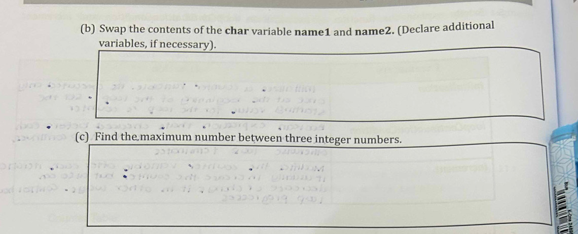 Swap the contents of the char variable name1 and name2. (Declare additional 
variables, if necessary). 
(c) Find the maximum number between three integer numbers.