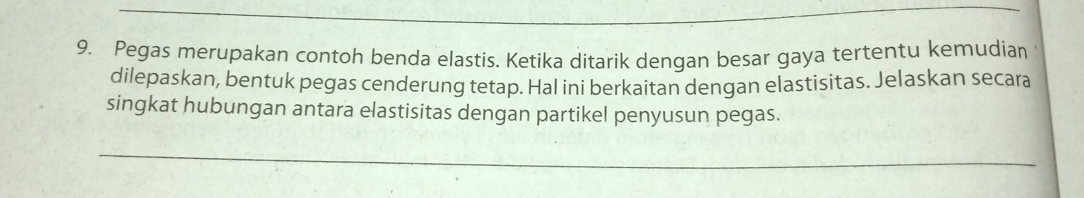 Pegas merupakan contoh benda elastis. Ketika ditarik dengan besar gaya tertentu kemudian 
dilepaskan, bentuk pegas cenderung tetap. Hal ini berkaitan dengan elastisitas. Jelaskan secara 
singkat hubungan antara elastisitas dengan partikel penyusun pegas.