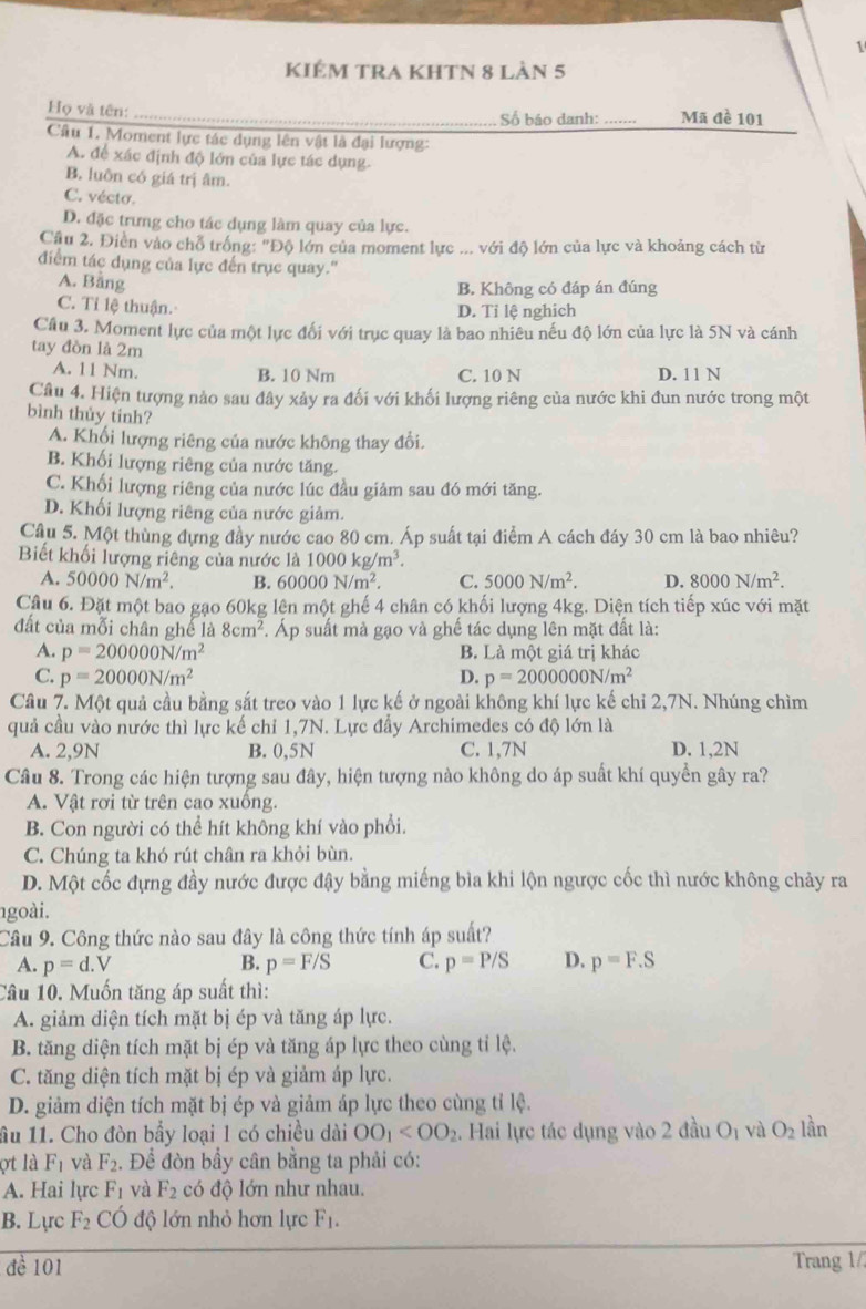 KIêm tRA KhTN 8 làn 5
Họ và tên: _Số báo danh: _Mã đề 101
Câu 1. Moment lực tác dụng lên vật là đại lượng:
A. để xác định độ lớn của lực tác dụng.
B. luôn có giá trị âm.
C. vécto.
D. đặc trưng cho tác dụng làm quay của lực.
Cầu 2. Điền vào chỗ trống: "Độ lớn của moment lực ... với độ lớn của lực và khoảng cách từ
điểm tác dụng của lực đến trục quay."
A. Bằng
B. Không có đáp án đúng
C. Tỉ lệ thuận. D. Tỉ lệ nghich
Cầu 3. Moment lực của một lực đối với trục quay là bao nhiêu nếu độ lớn của lực là 5N và cánh
tay đòn là 2m
A. 11 Nm.
B. 10 Nm C. 10 N D. 11 N
Câu 4. Hiện tượng nào sau đây xảy ra đối với khối lượng riêng của nước khi đun nước trong một
bình thủy tinh?
A. Khối lượng riêng của nước không thay đổi.
B. Khối lượng riêng của nước tăng.
C. Khối lượng riêng của nước lúc đầu giảm sau đó mới tăng.
D. Khối lượng riêng của nước giảm.
Câu 5. Một thùng đựng đầy nước cao 80 cm. Áp suất tại điểm A cách đáy 30 cm là bao nhiêu?
Biết khối lượng riêng của nước là 1000kg/m^3.
A. 50000N/m^2. B. 60000N/m^2. C. 5000N/m^2. D. 8000N/m^2.
Câu 6. Đặt một bao gạo 60kg lện một ghế 4 chân có khối lượng 4kg. Diện tích tiếp xúc với mặt
đất của mỗi chân ghế là 8cm^2. Áp suất mà gạo và ghế tác dụng lên mặt đất là:
A. p=200000N/m^2 B. Là một giá trị khác
C. p=20000N/m^2 D. p=2000000N/m^2
Câu 7. Một quả cầu bằng sắt treo vào 1 lực kế ở ngoài không khí lực kế chỉ 2,7N. Nhúng chìm
quả cầu vào nước thì lực kế chỉ 1,7N. Lực đầy Archimedes có độ lớn là
A. 2,9N B. 0,5N C. 1,7N D. 1,2N
Câu 8. Trong các hiện tượng sau đây, hiện tượng nào không do áp suất khí quyền gây ra?
A. Vật rơi từ trên cao xuồng.
B. Con người có thể hít không khí vào phổi.
C. Chúng ta khó rút chân ra khỏi bùn.
D. Một cốc đựng đầy nước được đậy bằng miếng bìa khi lộn ngược cốc thì nước không chảy ra
goài.
Câu 9. Công thức nào sau đây là công thức tính áp suất?
A. p=d.V B. p=F/S C. p=P/S D. p=F.S
Câu 10. Muốn tăng áp suất thì:
A. giảm diện tích mặt bị ép và tăng áp lực.
B. tăng diện tích mặt bị ép và tăng áp lực theo cùng tỉ lệ.
C. tăng diện tích mặt bị ép và giảm áp lực.
D. giảm diện tích mặt bị ép và giảm áp lực theo cùng tỉ lệ.
ầu 11. Cho đòn bầy loại 1 có chiều dài OO_1 . Hai lực tác dụng vào 2 đầu O_1 và O_2 lần
ợt là F_1 và F_2. Để đòn bầy cân bằng ta phải có:
A. Hai lực F_1 và F_2 có độ lớn như nhau.
B. Lịrc độ lớn nhỏ hơn lực F_1.
đề 101 Trang 1/