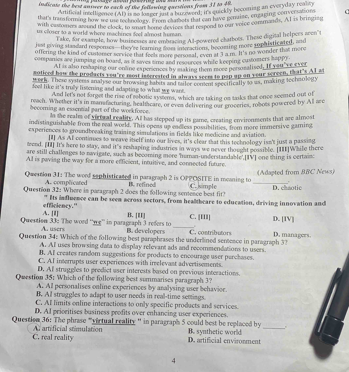 assage abom powering  and mar k  
indicate the best answer to each of the following questions from 31 to 40.
Artificial intelligence (AI) is no longer just a buzzword; it's quickly becoming an everyday reality
that's transforming how we use technology. From chatbots that can have genuine, engaging conversations
with customers around the clock, to smart home devices that respond to our voice commands, AI is bringing
us closer to a world where machines feel almost human.
Take, for example, how businesses are embracing AI-powered chatbots. These digital helpers aren’t
just giving standard responses—they're learning from interactions, becoming more sophisticated, and
offering the kind of customer service that feels more personal, even at 3 a.m. It’s no wonder that more
companies are jumping on board, as it saves time and resources while keeping customers happy.
AI is also reshaping our online experiences by making them more personalised. If you’ve ever
noticed how the products you’re most interested in always seem to pop up on your screen, that’s AI at
work. These systems analyse our browsing habits and tailor content specifically to us, making technology
feel like it’s truly listening and adapting to what we want.
And let's not forget the rise of robotic systems, which are taking on tasks that once seemed out of
reach. Whether it’s in manufacturing, healthcare, or even delivering our groceries, robots powered by AI are
becoming an essential part of the workforce.
In the realm of virtual reality, AI has stepped up its game, creating environments that are almost
indistinguishable from the real world. This opens up endless possibilities, from more immersive gaming
experiences to groundbreaking training simulations in fields like medicine and aviation.
[I] As AI continues to weave itself into our lives, it’s clear that this technology isn't just a passing
trend. [II] It's here to stay, and it’s reshaping industries in ways we never thought possible. [III]While there
are still challenges to navigate, such as becoming more 'human-understandable',[IV] one thing is certain:
AI is paving the way for a more efficient, intuitive, and connected future.
Question 31: The word sophisticated in paragraph 2 is OPPOSITE in meaning to (Adapted from BBC News)
_.
A. complicated B. refined C. simple
D. chaotic
Question 32: Where in paragraph 2 does the following sentence best fit?
" Its influence can be seen across sectors, from healthcare to education, driving innovation and
efficiency."
A. [I] B. [II] C. [III] D. [IV]
Question 33: The word “we” in paragraph 3 refers to _.
A. users B. developers C. contributors D. managers.
Question 34: Which of the following best paraphrases the underlined sentence in paragraph 3?
A. AI uses browsing data to display relevant ads and recommendations to users.
B. AI creates random suggestions for products to encourage user purchases.
C. AI interrupts user experiences with irrelevant advertisements.
D. AI struggles to predict user interests based on previous interactions.
Question 35: Which of the following best summarises paragraph 3?
A. AI personalises online experiences by analysing user behavior.
B. AI struggles to adapt to user needs in real-time settings.
C. AI limits online interactions to only specific products and services.
D. AI prioritises business profits over enhancing user experiences.
Question 36: The phrase "virtual reality " in paragraph 5 could best be replaced by _.
A. artificial stimulation B. synthetic world
C. real reality D. artificial environment
4