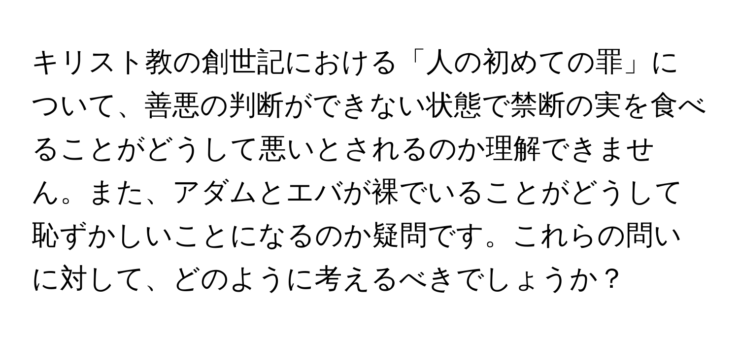 キリスト教の創世記における「人の初めての罪」について、善悪の判断ができない状態で禁断の実を食べることがどうして悪いとされるのか理解できません。また、アダムとエバが裸でいることがどうして恥ずかしいことになるのか疑問です。これらの問いに対して、どのように考えるべきでしょうか？