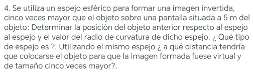 Se utiliza un espejo esférico para formar una imagen invertida, 
cinco veces mayor que el objeto sobre una pantalla situada a 5 m del 
objeto: Determinar la posición del objeto anterior respecto al espejo 
al espejo y el valor del radio de curvatura de dicho espejo. ¿ Qué tipo 
de espejo es ?. Utilizando el mismo espejo ¿ a qué distancia tendría 
que colocarse el objeto para que la imagen formada fuese virtual y 
de tamaño cinco veces mayor?.