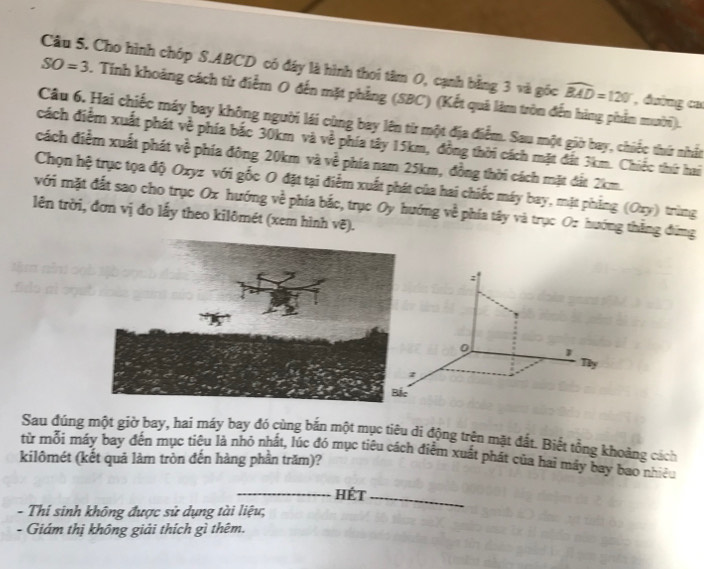 Cho hình chóp S. ABCD có đây là hình thoi tâm 0, cạnh bằng 3 và gốc widehat BAD=120° , đường ca
SO=3. Tính khoảng cách từ điểm O đến mặt phẳng (SBC) (Kết quả làm tròn đến hàng phần mười). 
Câu 6. Hai chiếc máy bay không người lái cùng bay lên từ một địa điểm. Sau một giờ bay, chiếc thứ nhất 
cách điểm xuất phát về phía bắc 30km và về phía tây 15km, đồng thời cách mặt đất 3km. Chiếc thứ hai 
cách điểm xuất phát về phía đông 20km và về phía nam 25km, đồng thời cách mặt đất 2km. 
Chọn hệ trục tọa độ Oxyz với gốc O đặt tại điểm xuất phát của hai chiếc máy bay, mặt phẳng (Oxy) trùng 
với mặt đất sao cho trục Ox hướng về phía bắc, trục Oy hướng về phía tây và trục Oz hướng thắng đứng 
lên trời, đơn vị đo lấy theo kilômét (xem hình vẽ).
0 1
Thy 
z 
Bắc 
Sau đúng một giờ bay, hai máy bay đó cùng bắn một mục tiêu di động trên mặt đất. Biết tổng khoảng cách 
từ mỗi máy bay đến mục tiêu là nhỏ nhất, lúc đó mục tiêu cách điễm xuất phát của hai máy bay bao nhiều 
kilômét (kết quả làm tròn đến hàng phần trăm)? 
_Hét_ 
- Thi sinh không được sử dụng tài liệu; 
- Giám thị không giải thích gì thêm.