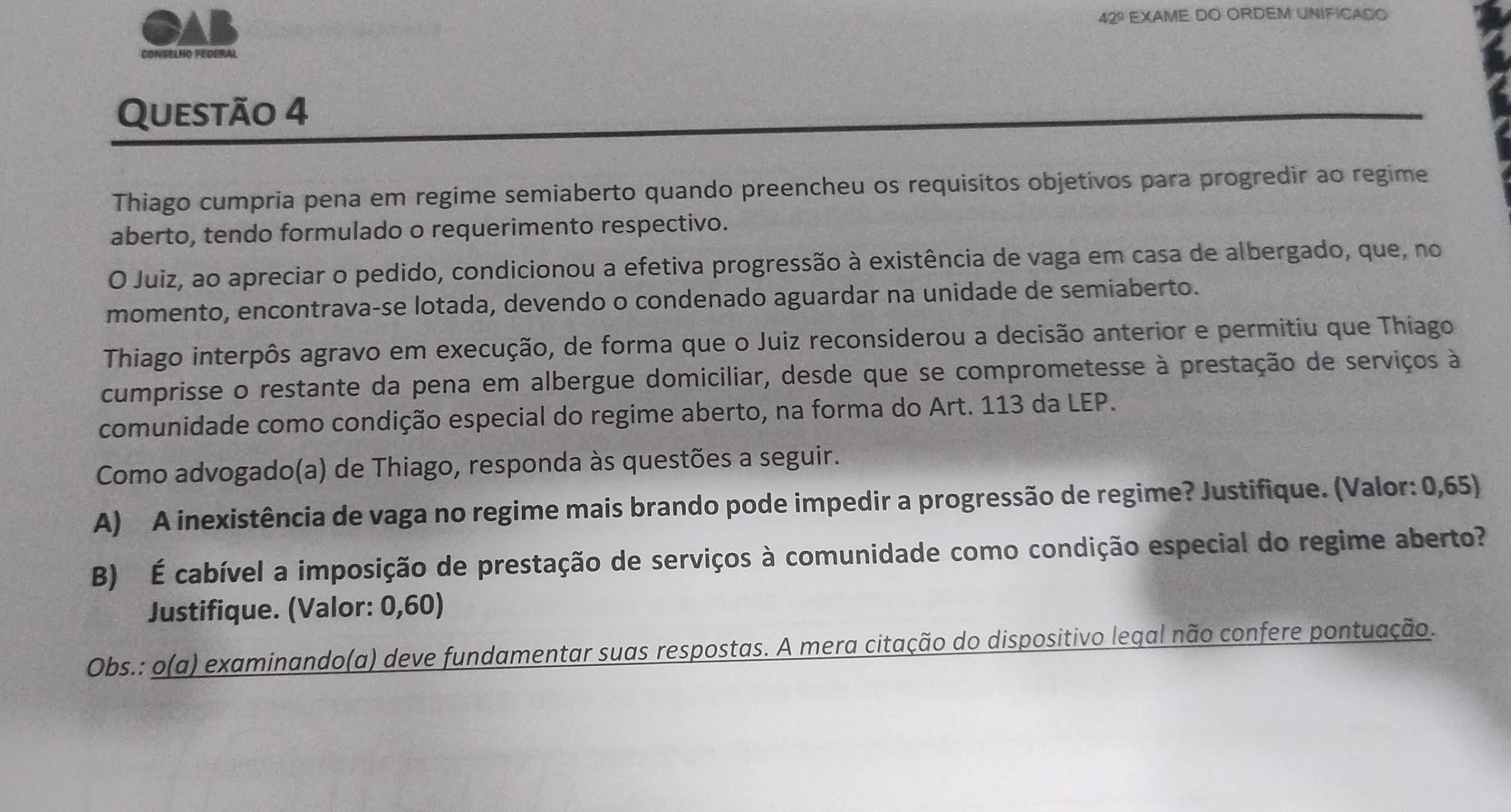 GAB 42º EXAME DO ORDEM UNIFICADO 
CONSELHO Federal 
Questão 4 
Thiago cumpria pena em regime semiaberto quando preencheu os requisitos objetivos para progredir ao regime 
aberto, tendo formulado o requerimento respectivo. 
O Juiz, ao apreciar o pedido, condicionou a efetiva progressão à existência de vaga em casa de albergado, que, no 
momento, encontrava-se lotada, devendo o condenado aguardar na unidade de semiaberto. 
Thiago interpôs agravo em execução, de forma que o Juiz reconsiderou a decisão anterior e permitiu que Thiago 
cumprisse o restante da pena em albergue domiciliar, desde que se comprometesse à prestação de serviços à 
comunidade como condição especial do regime aberto, na forma do Art. 113 da LEP. 
Como advogado(a) de Thiago, responda às questões a seguir. 
A) A inexistência de vaga no regime mais brando pode impedir a progressão de regime? Justifique. (Valor: 0,65) 
B) É cabível a imposição de prestação de serviços à comunidade como condição especial do regime aberto? 
Justifique. (Valor: 0,60) 
Obs.: o(a) examinando(a) deve fundamentar suas respostas. A mera citação do dispositivo legal não confere pontuação.