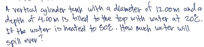 A vertical cylinder fank with a diameter of 12. 0om and a 
depth of 4. 00m is filled to the top with water at 20°C. 
If the water is heated to 50°C. How much water will 
spill over?