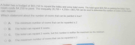 A hotel has a budget of $63,750 to repaint the lobby and some hotel rooms. The hefel spent $26,700 on pairting the lobty t
room costs $4,250 to paint. The inequality 26,700+4,250n≤ 560
can repaint , 750 can be used to defermine the number of roms (r) the tuse
Which statement about the number of rooms that can be painted is trae?
A. The minimum number of rooms that can be repainted is 2
B. The holet can repaint 9 rooms.
C. The hotel can repaint 2 rooms, but this number is neither the maxmum sor the mimum
D. The maximum number of rooms that can be repainted is 2