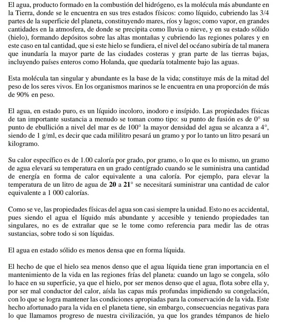 El agua, producto formado en la combustión del hidrógeno, es la molécula más abundante en
la Tierra, donde se le encuentra en sus tres estados físicos: como líquido, cubriendo las 3/4
partes de la superficie del planeta, constituyendo mares, ríos y lagos; como vapor, en grandes
cantidades en la atmosfera, de donde se precipita como lluvia o nieve, y en su estado sólido
(hielo), formando depósitos sobre las altas montañas y cubriendo las regiones polares y en
este caso en tal cantidad, que si este hielo se fundiera, el nivel del océano subiría de tal manera
que inundaría la mayor parte de las ciudades costeras y gran parte de las tierras bajas,
incluyendo países enteros como Holanda, que quedaría totalmente bajo las aguas.
Esta molécula tan singular y abundante es la base de la vida; constituye más de la mitad del
peso de los seres vivos. En los organismos marinos se le encuentra en una proporción de más
de 90% en peso.
El agua, en estado puro, es un líquido incoloro, inodoro e insípido. Las propiedades físicas
de tan importante sustancia a menudo se toman como tipo: su punto de fusión es de 0° su
punto de ebullición a nivel del mar es de 100° la mayor densidad del agua se alcanza a 4°,
siendo de 1 g/ml, es decir que cada mililitro pesará un gramo y por lo tanto un litro pesará un
kilogramo.
Su calor específico es de 1.00 caloría por grado, por gramo, o lo que es lo mismo, un gramo
de agua elevará su temperatura en un grado centígrado cuando se le suministra una cantidad
de energía en forma de calor equivalente a una caloría. Por ejemplo, para elevar la
temperatura de un litro de agua de 20 a 21° se necesitará suministrar una cantidad de calor
equivalente a 1 000 calorías.
Como se ve, las propiedades físicas del agua son casi siempre la unidad. Esto no es accidental,
pues siendo el agua el líquido más abundante y accesible y teniendo propiedades tan
singulares, no es de extrañar que se le tome como referencia para medir las de otras
sustancias, sobre todo si son líquidas.
El agua en estado sólido es menos densa que en forma líquida.
El hecho de que el hielo sea menos denso que el agua líquida tiene gran importancia en el
mantenimiento de la vida en las regiones frías del planeta: cuando un lago se congela, sólo
lo hace en su superficie, ya que el hielo, por ser menos denso que el agua, flota sobre ella y,
por ser mal conductor del calor, aísla las capas más profundas impidiendo su congelación,
con lo que se logra mantener las condiciones apropiadas para la conservación de la vida. Este
hecho afortunado para la vida en el planeta tiene, sin embargo, consecuencias negativas para
lo que llamamos progreso de nuestra civilización, ya que los grandes témpanos de hielo