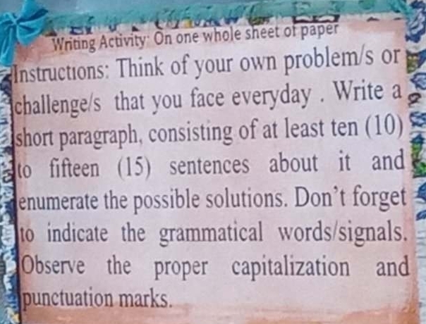 Writing Activity: On one whole sheet of paper 
Instructions: Think of your own problem/s or 
challenge/s that you face everyday . Write a 
short paragraph, consisting of at least ten (10) 
to fifteen (15) sentences about it and 
enumerate the possible solutions. Don’t forget 
to indicate the grammatical words/signals. 
Observe the proper capitalization and 
punctuation marks.