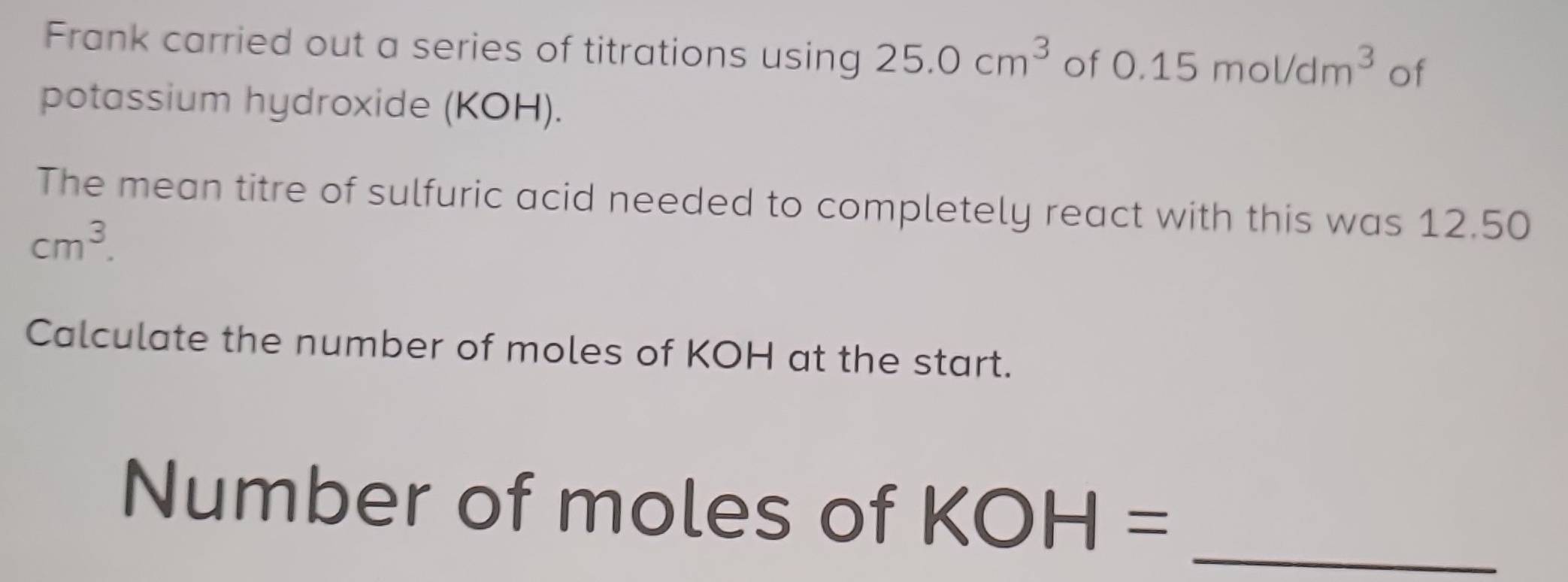 Frank carried out a series of titrations using 25.0cm^3 of 0.15mol/dm^3 of 
potassium hydroxide (KOH). 
The mean titre of sulfuric acid needed to completely react with this was 12.50
cm^3. 
Calculate the number of moles of KOH at the start. 
Number of moles of KOH= _