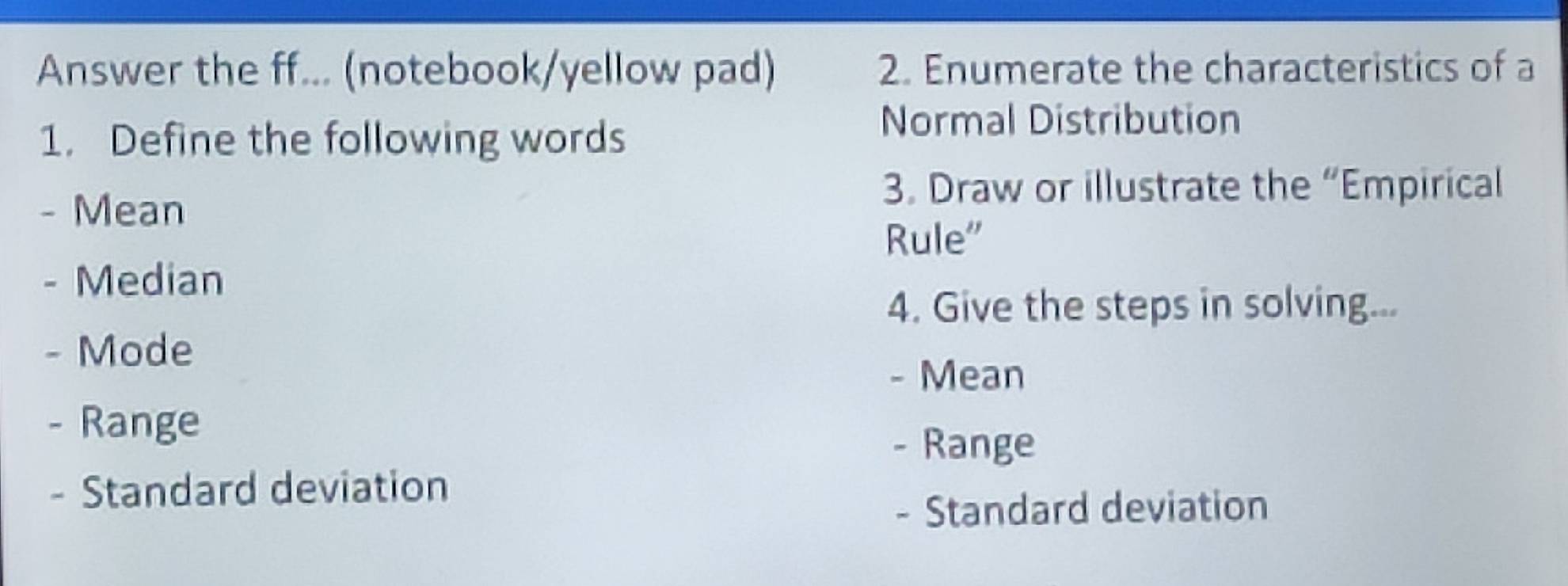 Answer the ff... (notebook/yellow pad) 2. Enumerate the characteristics of a 
1. Define the following words 
Normal Distribution 
- Mean 
3. Draw or illustrate the “Empirical 
Rule” 
- Median 
4. Give the steps in solving... 
- Mode 
- Mean 
- Range 
- Range 
- Standard deviation 
- Standard deviation