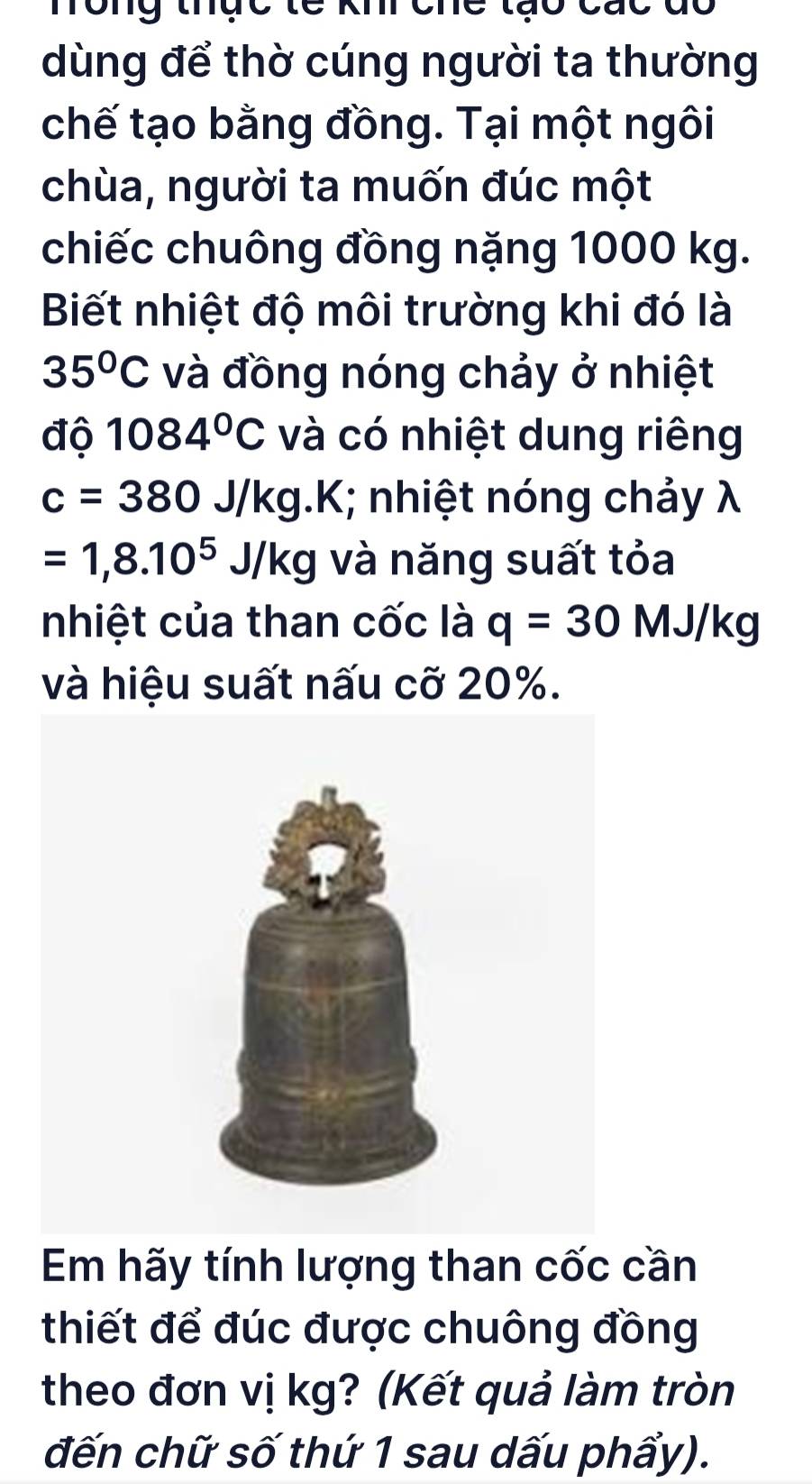 mông thực tc 
dùng để thờ cúng người ta thường 
chế tạo bằng đồng. Tại một ngôi 
chùa, người ta muốn đúc một 
chiếc chuông đồng nặng 1000 kg. 
Biết nhiệt độ môi trường khi đó là
35°C và đồng nóng chảy ở nhiệt 
độ 1084°C và có nhiệt dung riêng
c=380J/kg.k K; nhiệt nóng chảy λ
=1,8.10^5J/kg và năng suất tỏa 
nhiệt của than cốc là q=30MJ/kg
và hiệu suất nấu cỡ 20%. 
Em hãy tính lượng than cốc cần 
thiết để đúc được chuông đồng 
theo đơn vị kg? (Kết quả làm tròn 
đến chữ số thứ 1 sau dấu phẩy).