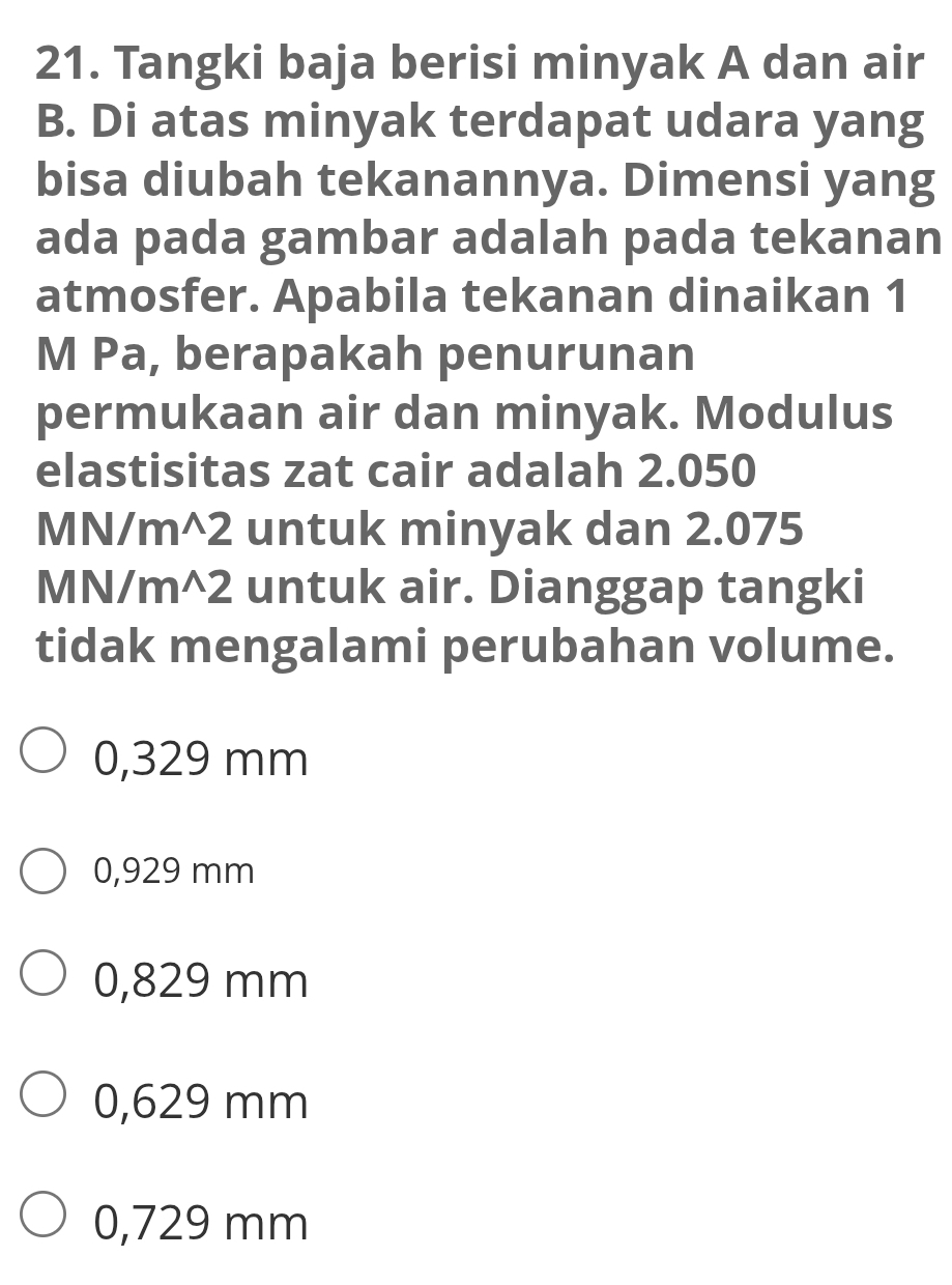 Tangki baja berisi minyak A dan air
B. Di atas minyak terdapat udara yang
bisa diubah tekanannya. Dimensi yang
ada pada gambar adalah pada tekanan
atmosfer. Apabila tekanan dinaikan 1
M Pa, berapakah penurunan
permukaan air dan minyak. Modulus
elastisitas zat cair adalah 2.050
MN/m^2 untuk minyak dan 2.075
MN/m^2 untuk air. Dianggap tangki
tidak mengalami perubahan volume.
0,329 mm
0,929 mm
0,829 mm
0,629 mm
0,729 mm